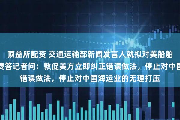 顶益所配资 交通运输部新闻发言人就拟对美船舶收取船舶特别港务费答记者问：敦促美方立即纠正错误做法，停止对中国海运业的无理打压