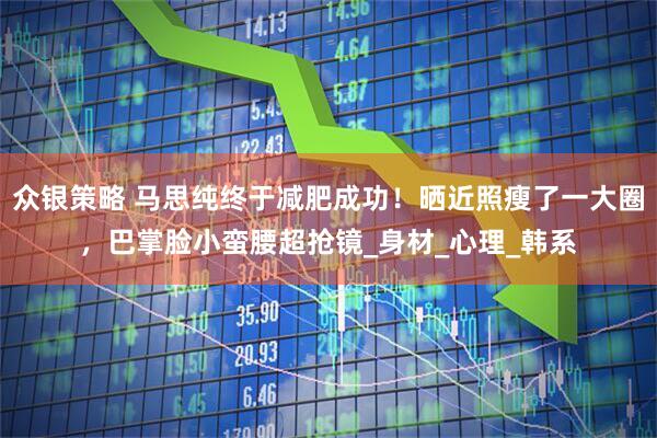 众银策略 马思纯终于减肥成功！晒近照瘦了一大圈，巴掌脸小蛮腰超抢镜_身材_心理_韩系