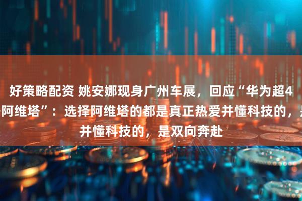 好策略配资 姚安娜现身广州车展，回应“华为超4000员工开阿维塔”：选择阿维塔的都是真正热爱并懂科技的，是双向奔赴
