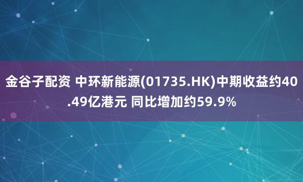 金谷子配资 中环新能源(01735.HK)中期收益约40.49亿港元 同比增加约59.9%