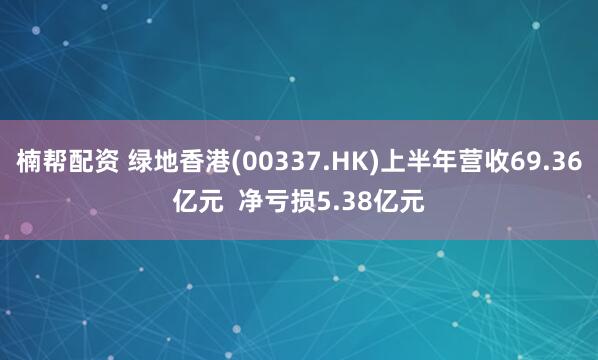 楠帮配资 绿地香港(00337.HK)上半年营收69.36亿元  净亏损5.38亿元