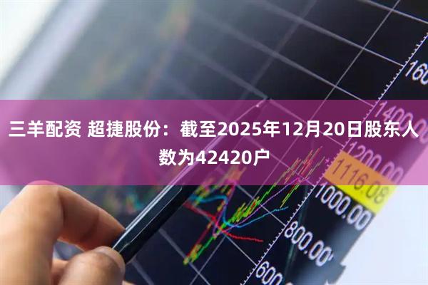 三羊配资 超捷股份：截至2025年12月20日股东人数为42420户
