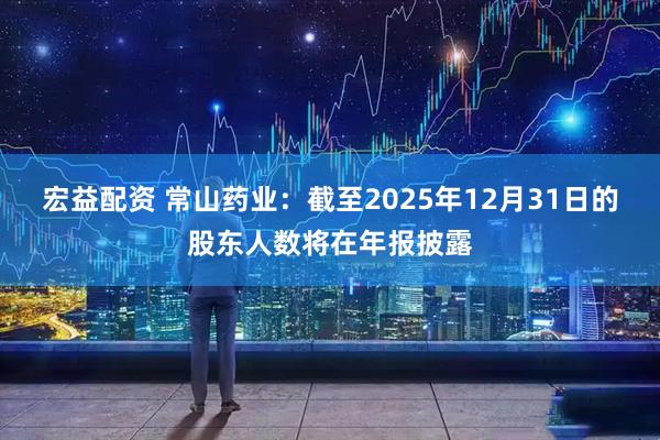 宏益配资 常山药业：截至2025年12月31日的股东人数将在年报披露